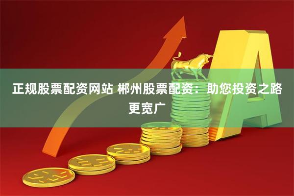 正规股票配资网站 郴州股票配资：助您投资之路更宽广