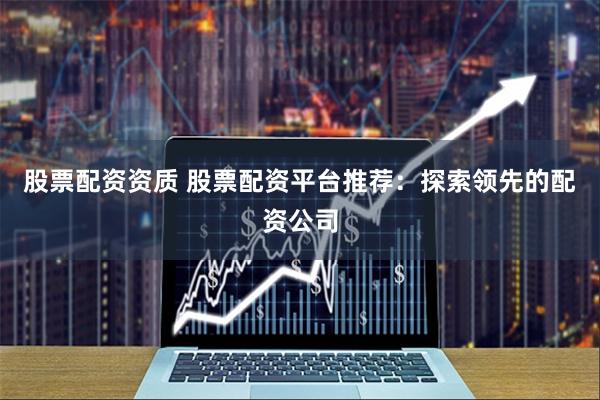 股票配资资质 股票配资平台推荐：探索领先的配资公司