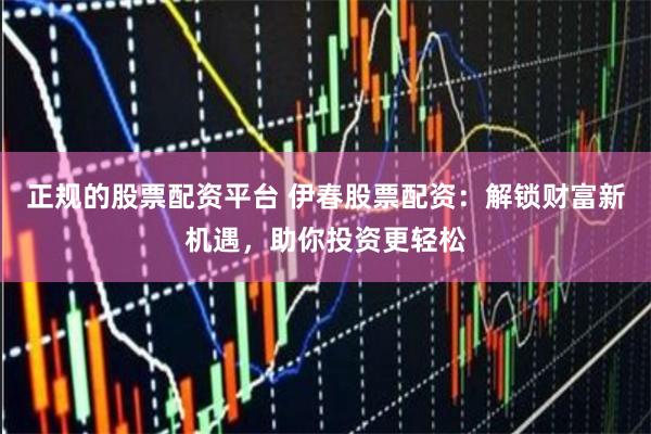 正规的股票配资平台 伊春股票配资：解锁财富新机遇，助你投资更轻松