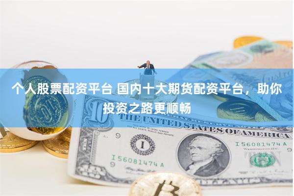 个人股票配资平台 国内十大期货配资平台，助你投资之路更顺畅