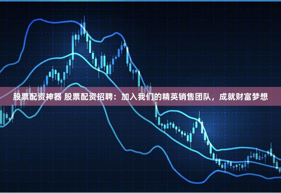股票配资神器 股票配资招聘：加入我们的精英销售团队，成就财富梦想