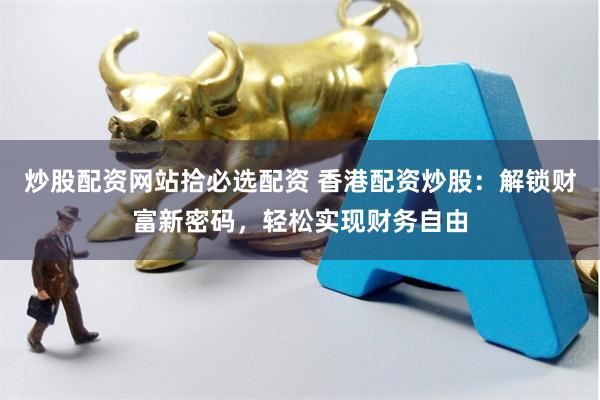 炒股配资网站拾必选配资 香港配资炒股：解锁财富新密码，轻松实现财务自由